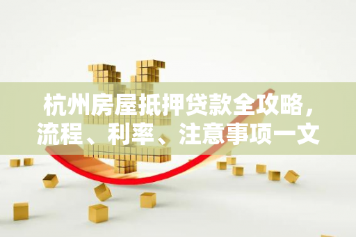 杭州房屋抵押贷款全攻略,流程、利率、注意事项一文读懂