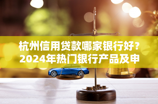 杭州信用贷款哪家银行好?2024年热门银行产品及申请指南