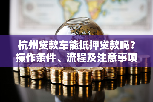 杭州贷款车能抵押贷款吗?操作条件、流程及注意事项全解析
