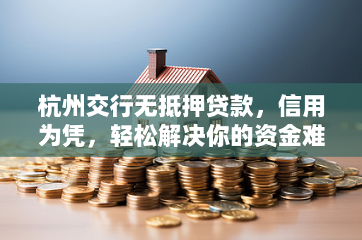 杭州交行无抵押贷款,信用为凭,轻松解决你的资金难题