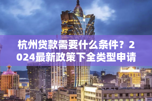 杭州贷款需要什么条件?2024最新政策下全类型申请指南 杭州贷款需要什么条件?2024最新政策下全类型申请指南