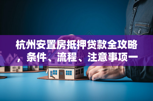 杭州安置房抵押贷款全攻略,条件、流程、注意事项一文读懂