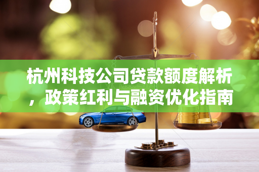 杭州科技公司贷款额度解析,政策红利与融资优化指南 杭州科技公司贷款额度解析,政策红利与融资优化指南