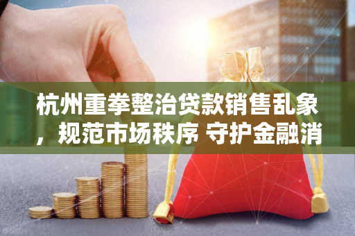 杭州重拳整治贷款销售乱象,规范市场秩序 守护金融消费者权益