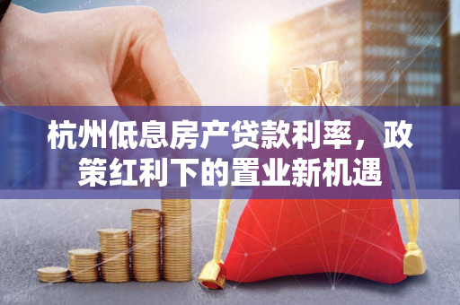 杭州低息房产贷款利率,政策红利下的置业新机遇