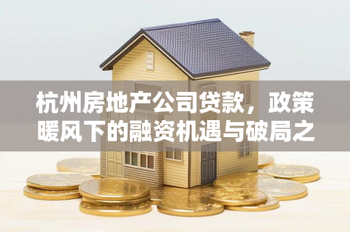 杭州房地产公司贷款，政策暖风下的融资机遇与破局之道