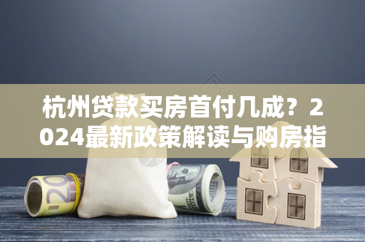 杭州贷款买房首付几成？2024最新政策解读与购房指南