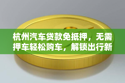 杭州汽车贷款免抵押，无需押车轻松购车，解锁出行新自由