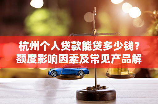 杭州个人贷款能贷多少钱?额度影响因素及常见产品解析