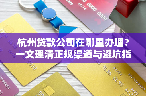 杭州贷款公司在哪里办理?一文理清正规渠道与避坑指南