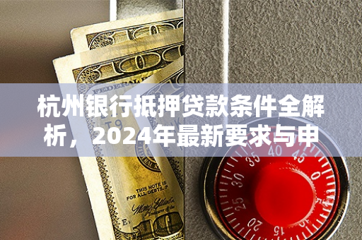 杭州银行抵押贷款条件全解析,2024年最新要求与申请指南