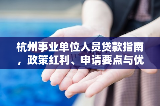 杭州事业单位人员贷款指南,政策红利、申请要点与优选产品推荐 杭州事业单位人员贷款指南,政策红利、申请要点与优选产品推荐