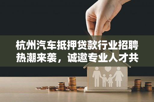 杭州汽车抵押贷款行业招聘热潮来袭,诚邀专业人才共创未来
