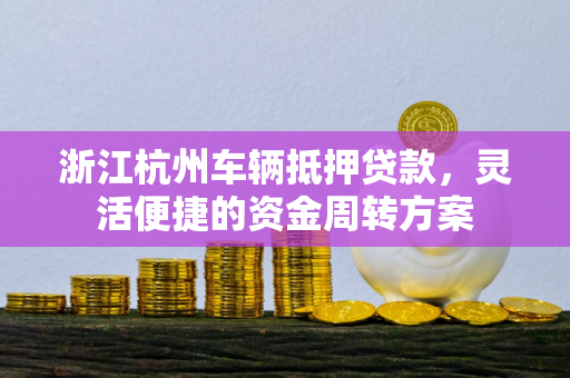 浙江杭州车辆抵押贷款,灵活便捷的资金周转方案 浙江杭州车辆抵押贷款,灵活便捷的资金周转方案