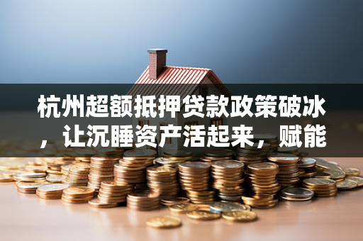 杭州超额抵押贷款政策破冰,让沉睡资产活起来,赋能经济新活力 杭州超额抵押贷款政策破冰,让沉睡资产活起来,赋能经济新活力