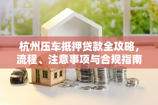 杭州压车抵押贷款全攻略,流程、注意事项与合规指南