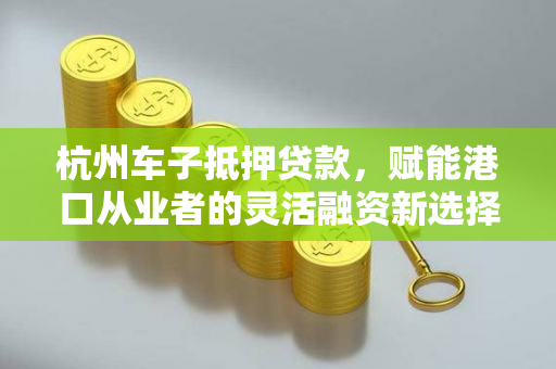 杭州车子抵押贷款,赋能港口从业者的灵活融资新选择 杭州车子抵押贷款,赋能港口从业者的灵活融资新选择