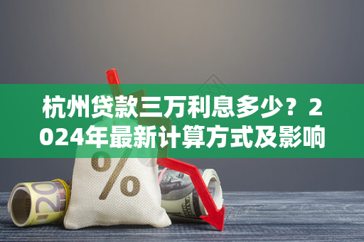 杭州贷款三万利息多少?2024年最新计算方式及影响因素全解析 杭州贷款三万利息多少?2024年最新计算方式及影响因素全解析