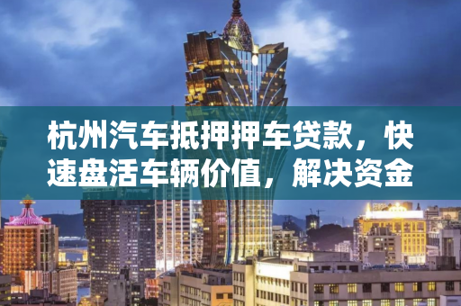 杭州汽车抵押押车贷款,快速盘活车辆价值,解决资金燃眉之急