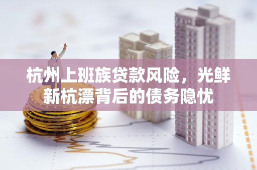 杭州上班族贷款风险，光鲜新杭漂背后的债务隐忧