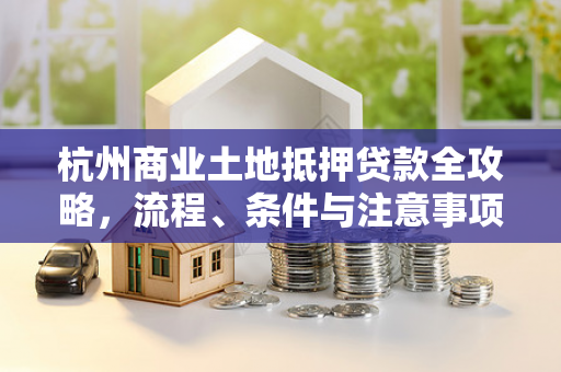 杭州商业土地抵押贷款全攻略,流程、条件与注意事项解析