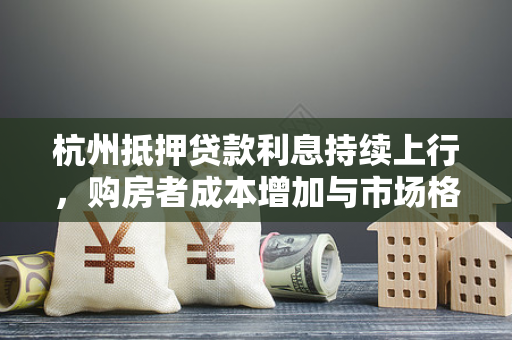 杭州抵押贷款利息持续上行,购房者成本增加与市场格局新变 杭州抵押贷款利息持续上行,购房者成本增加与市场格局新变
