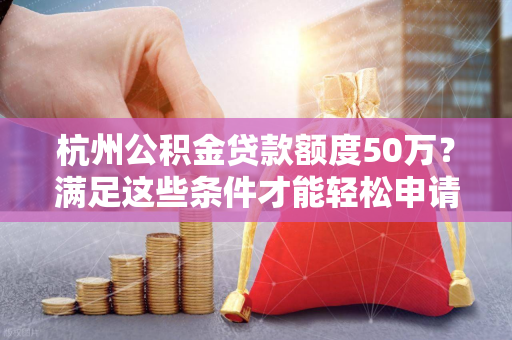 杭州公积金贷款额度50万？满足这些条件才能轻松申请！