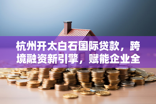 杭州开太白石国际贷款，跨境融资新引擎，赋能企业全球布局