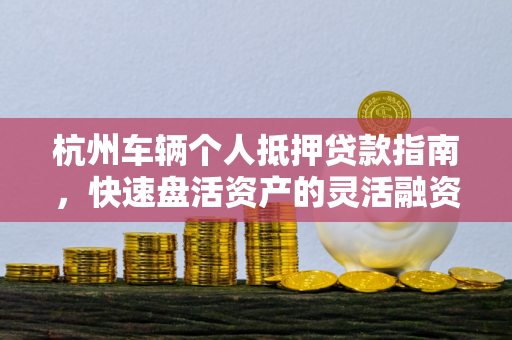 杭州车辆个人抵押贷款指南,快速盘活资产的灵活融资方案