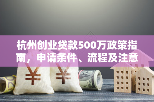 杭州创业贷款500万政策指南,申请条件、流程及注意事项