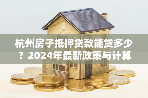 杭州房子抵押贷款能贷多少?2024年最新政策与计算方式详解 杭州房子抵押贷款能贷多少?2024年最新政策与计算方式详解