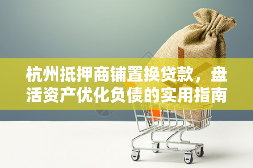 杭州抵押商铺置换贷款,盘活资产优化负债的实用指南 杭州抵押商铺置换贷款,盘活资产优化负债的实用指南