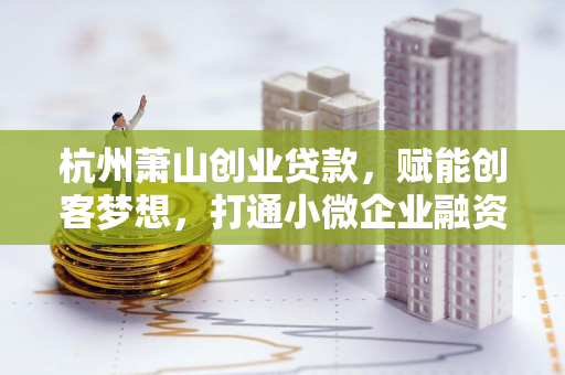杭州萧山创业贷款,赋能创客梦想,打通小微企业融资最后一公里 杭州萧山创业贷款,赋能创客梦想,打通小微企业融资最后一公里