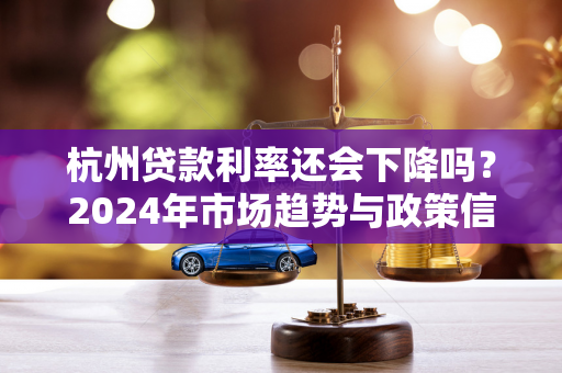 杭州贷款利率还会下降吗?2024年市场趋势与政策信号解析 杭州贷款利率还会下降吗?2024年市场趋势与政策信号解析