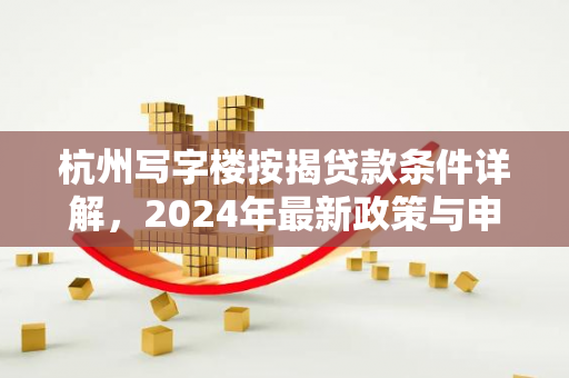 杭州写字楼按揭贷款条件详解,2024年最新政策与申请指南 杭州写字楼按揭贷款条件详解,2024年最新政策与申请指南