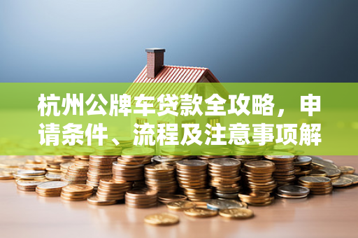 杭州公牌车贷款全攻略,申请条件、流程及注意事项解析 杭州公牌车贷款全攻略,申请条件、流程及注意事项解析