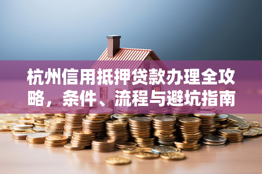 杭州信用抵押贷款办理全攻略,条件、流程与避坑指南 杭州信用抵押贷款办理全攻略,条件、流程与避坑指南