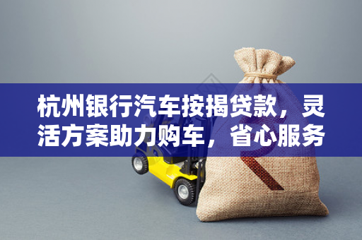 杭州银行汽车按揭贷款，灵活方案助力购车，省心服务开启驾享生活