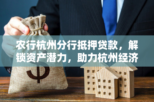 农行杭州分行抵押贷款,解锁资产潜力,助力杭州经济高质量发展