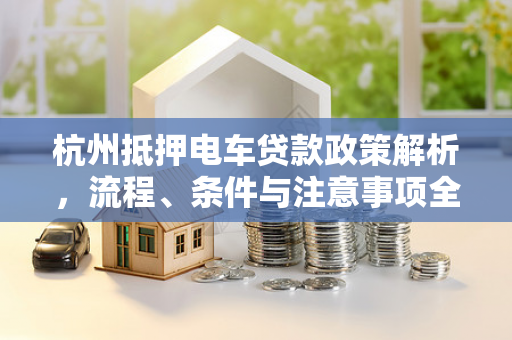 杭州抵押电车贷款政策解析,流程、条件与注意事项全指南 杭州抵押电车贷款政策解析,流程、条件与注意事项全指南
