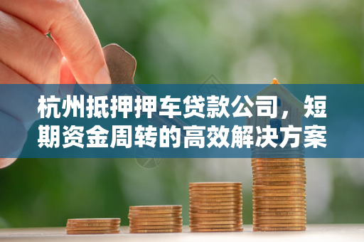 杭州抵押押车贷款公司,短期资金周转的高效解决方案 杭州抵押押车贷款公司,短期资金周转的高效解决方案