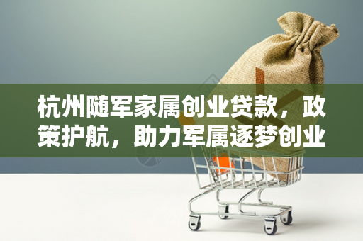 杭州随军家属创业贷款,政策护航,助力军属逐梦创业路
