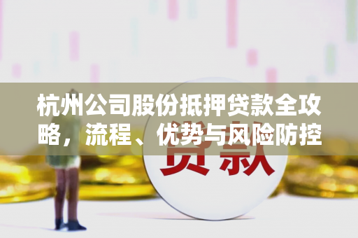杭州公司股份抵押贷款全攻略,流程、优势与风险防控指南 杭州公司股份抵押贷款全攻略,流程、优势与风险防控指南