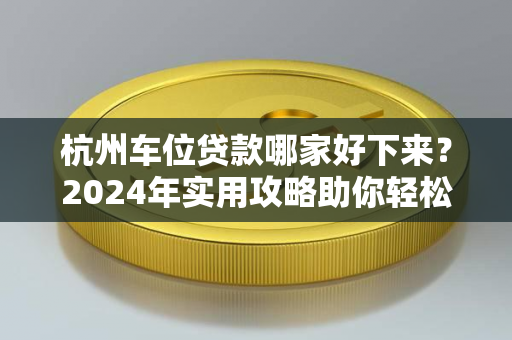 杭州车位贷款哪家好下来?2024年实用攻略助你轻松获批 杭州车位贷款哪家好下来?2024年实用攻略助你轻松获批