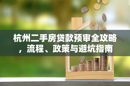 杭州二手房贷款预审全攻略,流程、政策与避坑指南 杭州二手房贷款预审全攻略,流程、政策与避坑指南