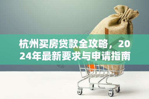 杭州买房贷款全攻略,2024年最新要求与申请指南 杭州买房贷款全攻略,2024年最新要求与申请指南