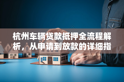 杭州车辆贷款抵押全流程解析,从申请到放款的详细指南 杭州车辆贷款抵押全流程解析,从申请到放款的详细指南