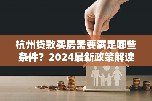 杭州贷款买房需要满足哪些条件?2024最新政策解读