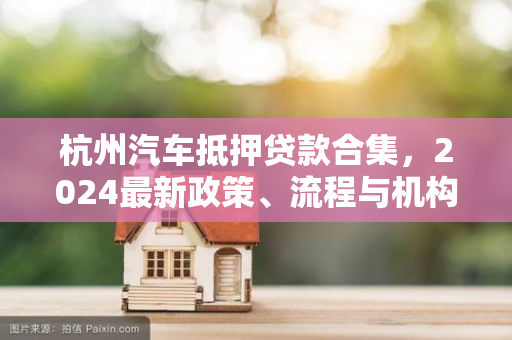 杭州汽车抵押贷款合集,2024最新政策、流程与机构推荐全指南 杭州汽车抵押贷款合集,2024最新政策、流程与机构推荐全指南