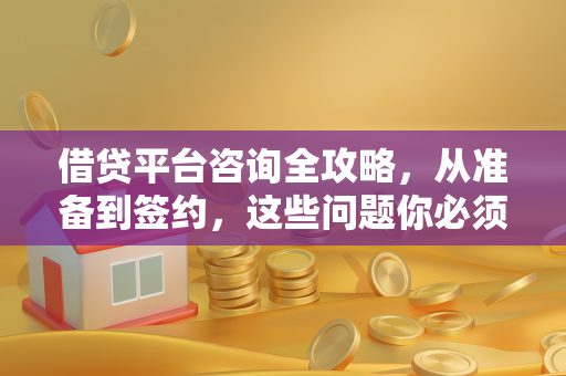 借贷平台咨询全攻略,从准备到签约,这些问题你必须问清楚